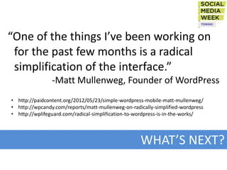 “One of the things I’ve been working on
 for the past few months is a radical
 simplification of the interface.”
                -Matt Mullenweg, Founder of WordPress
• http://paidcontent.org/2012/05/23/simple-wordpress-mobile-matt-mullenweg/
• http://wpcandy.com/reports/matt-mullenweg-on-radically-simplified-wordpress
• http://wplifeguard.com/radical-simplification-to-wordpress-is-in-the-works/




                                                   WHAT’S NEXT?
 