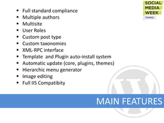    Full standard compliance
   Multiple authors
   Multisite
   User Roles
   Custom post type
   Custom taxonomies
   XML-RPC interface
   Template and Plugin auto-install system
   Automatic update (core, plugins, themes)
   Hierarchic menu generator
   Image editing
   Full IIS Compatibity


                                    MAIN FEATURES
 