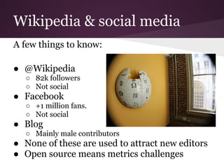 Wikipedia & social media
A few things to know:

● @Wikipedia
  ○ 82k followers
  ○ Not social
● Facebook
  ○ +1 million fans.
  ○ Not social
● Blog
  ○ Mainly male contributors
● None of these are used to attract new editors
● Open source means metrics challenges
 