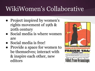 WikiWomen's Collaborative
● Project inspired by women's
  rights movement of 19th &
  20th century
● Social media is where women
  are
● Social media is free!
● Provide a space for women to
  be themselves; interact with
  & inspire each other, new
  editors
 