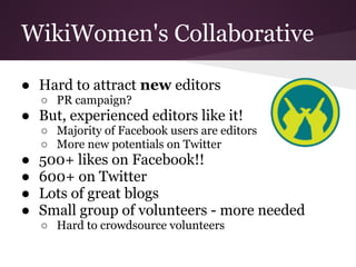 WikiWomen's Collaborative

● Hard to attract new editors
    ○ PR campaign?
● But, experienced editors like it!
    ○ Majority of Facebook users are editors
    ○ More new potentials on Twitter
●   500+ likes on Facebook!!
●   600+ on Twitter
●   Lots of great blogs
●   Small group of volunteers - more needed
    ○ Hard to crowdsource volunteers
 