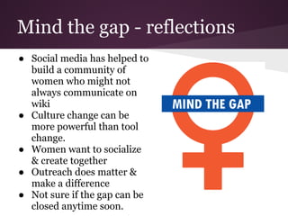Mind the gap - reflections
● Social media has helped to
  build a community of
  women who might not
  always communicate on
  wiki
● Culture change can be
  more powerful than tool
  change.
● Women want to socialize
  & create together
● Outreach does matter &
  make a difference
● Not sure if the gap can be
  closed anytime soon.
 