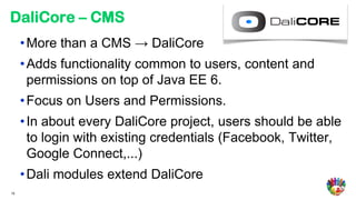 DaliCore – CMS
     • More than a CMS → DaliCore
     • Adds functionality common to users, content and
       permissions on top of Java EE 6.
     • Focus on Users and Permissions.
     • In about every DaliCore project, users should be able
       to login with existing credentials (Facebook, Twitter,
       Google Connect,...)
     • Dali modules extend DaliCore
10
 