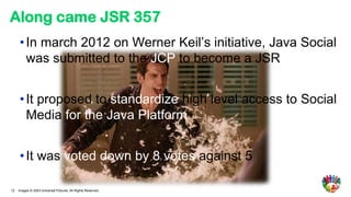 Along came JSR 357
      • In march 2012 on Werner Keil’s initiative, Java Social
        was submitted to the JCP to become a JSR


      • It proposed to standardize high level access to Social
        Media for the Java Platform


      • It was voted down by 8 votes against 5

12   Images © 2003 Universal Pictures. All Rights Reserved.
 
