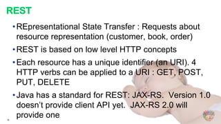 REST
     • REpresentational State Transfer : Requests about
       resource representation (customer, book, order)
     • REST is based on low level HTTP concepts
     • Each resource has a unique identifier (an URI). 4
       HTTP verbs can be applied to a URI : GET, POST,
       PUT, DELETE
     • Java has a standard for REST: JAX-RS. Version 1.0
       doesn’t provide client API yet. JAX-RS 2.0 will
18
       provide one
 