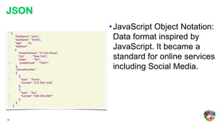 JSON
                                                • JavaScript Object Notation:
 1: {
 2:
 3:
        "firstName": "John",
        "lastName" : "Smith",
                                                  Data format inspired by
 4:     "age"       : 25,
 5:
 6:
        "address" :
        {
                                                  JavaScript. It became a
 7:         "streetAddress": "21 2nd Street",
 8:
 9:
            "city"
            "state"
                         : "New York",
                          : "NY",
                                                  standard for online services
10:          "postalCode" : "10021"
11:
12:
         },
         "phoneNumber":
                                                  including Social Media.
13:      [
14:          {
15:            "type" : "home",
16:            "number": "212 555-1234"
17:          },
18:          {
19:            "type" : "fax",
20:            "number": "646 555-4567"
21:          }
22:      ]
23: }




19
 