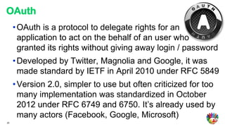 OAuth
     • OAuth is a protocol to delegate rights for an
       application to act on the behalf of an user who
       granted its rights without giving away login / password
     • Developed by Twitter, Magnolia and Google, it was
       made standard by IETF in April 2010 under RFC 5849
     • Version 2.0, simpler to use but often criticized for too
       many implementation was standardized in October
       2012 under RFC 6749 and 6750. It’s already used by
       many actors (Facebook, Google, Microsoft)
20
 
