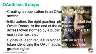 OAuth has 3 steps
      • Creating an application in an OAuth Social Media
        service
      • Initialization: the right granting phase also called the
        OAuth Dance. At the end of the dance we obtain an
        access token (formed by a public and secret part) to
        use in the next step
      • Signature: each request is signed with an access
        token identifying the OAuth application that’s been
        granted rights
22   Images © 2003 Universal Pictures. All Rights Reserved.
 