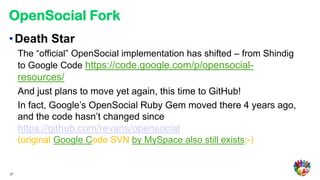 OpenSocial Fork
• Death Star
     The “official” OpenSocial implementation has shifted – from Shindig
     to Google Code https://code.google.com/p/opensocial-
     resources/
     And just plans to move yet again, this time to GitHub!
     In fact, Google’s OpenSocial Ruby Gem moved there 4 years ago,
     and the code hasn’t changed since
     https://github.com/revans/opensocial
     (original Google Code SVN by MySpace also still exists;-)


27
 