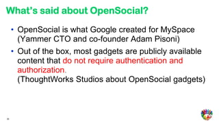 What’s said about OpenSocial?
     • OpenSocial is what Google created for MySpace
       (Yammer CTO and co-founder Adam Pisoni)
     • Out of the box, most gadgets are publicly available
       content that do not require authentication and
       authorization.
       (ThoughtWorks Studios about OpenSocial gadgets)



30
 
