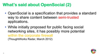 What’s said about OpenSocial (2)
     • OpenSocial is a specification that provides a standard
       way to share content between semi-trusted
       applications.
     • While initially proposed for public facing social
       networking sites, it has possibly more potential
       within the corporate firewall
      (ThoughtWorks Radar, March 2012)



31
 