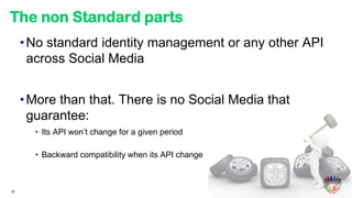 The non Standard parts
     • No standard identity management or any other API
       across Social Media


     • More than that. There is no Social Media that
       guarantee:
       • Its API won’t change for a given period

       • Backward compatibility when its API change



33
 