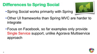 Differences to Spring Social
     • Spring Social works primarily with Spring
     • Other UI frameworks than Spring MVC are harder to
       integrate
     • Focus on Facebook, so far examples only provide
       Single Service support, unlike Agorava Multiservice
       approach


36
 