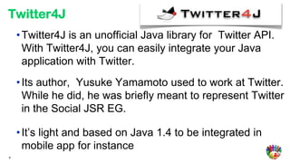 Twitter4J
    • Twitter4J is an unofficial Java library for Twitter API.
      With Twitter4J, you can easily integrate your Java
      application with Twitter.
    • Its author, Yusuke Yamamoto used to work at Twitter.
      While he did, he was briefly meant to represent Twitter
      in the Social JSR EG.

    • It’s light and based on Java 1.4 to be integrated in
      mobile app for instance
8
 