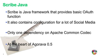 Scribe Java
    • Scribe is Java framework that provides basic OAuth
      function
    • It also contains configuration for a lot of Social Media

    • Only one dependency on Apache Common Codec


    • At the heart of Agorava 0.5

9
 