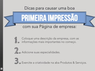 Dicas para causar uma boa

     primeira impressão
     com sua Página de empresa:


1.   Coloque uma descrição da empresa, com as
     informações mais importantes no começo.


2.   Adicione suas especialidades.
      

3.   Exercite a criatividade na aba Produtos & Serviços.
 