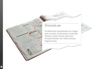 Procura-se
	

Proﬁssional interessado em viajar
pelo mundo, produzindo conteúdo
(textos, fotos, dicas) para ser
compartilhado em redes sociais.
Paga-se bem.




                                    3
 