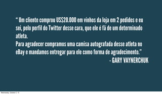 - GARY VAYNERCHUK
“ Um cliente comprou US$20.000 em vinhos da loja em 2 pedidos e eu
sei, pelo perfil do Twitter desse cara, que ele é fã de um determinado
atleta.
Para agradecer compramos uma camisa autografada desse atleta no
eBay e mandamos entregar para ele como forma de agradecimento.”
Wednesday, October 2, 13
 