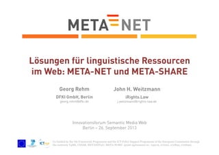 Lösungen für linguistische Ressourcen
im Web: META-NET und META-SHARE
Georg Rehm

John H. Weitzmann

DFKI GmbH, Berlin

iRights.Law

georg.rehm@dfki.de

j.weitzmann@irights-law.de

Innovationsforum Semantic Media Web
Berlin – 26. September 2013
Co-funded by the 7th Framework Programme and the ICT Policy Support Programme of the European Commission through
the contracts T4ME, CESAR, METANET4U, META-NORD (grant agreements no. 249119, 271022, 270893, 270899).

 