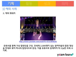 기획
3) 해외 사례
2. 에릭 휘태커

http://www.youtube.com/watch?v=D7o7BrlbaDs

유튜브를 통해 가상 합창단을 구성. 전세계 2,000명이 넘는 참여자들의 합창 영상
을 한데로 묶어 하나의 합창곡으로 완성. 이를 유튜브로 중계하여 약 234만 조회 수
기록.

 