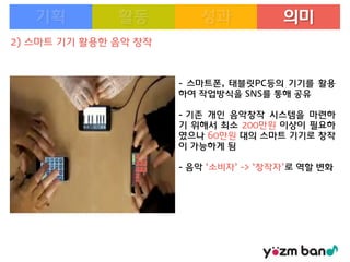 의미
2) 스마트 기기 활용한 음악 창작

- 스마트폰, 태블릿PC등의 기기를 활용
하여 작업방식을 SNS를 통해 공유
- 기존 개인 음악창작 시스템을 마련하
기 위해서 최소 200만원 이상이 필요하
였으나 60만원 대의 스마트 기기로 창작
이 가능하게 됨
- 음악 ‘소비자’ -> ‘창작자’로 역할 변화

 