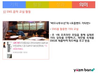 의미
3) SNS 음악 교실 활동

‘버드나무소년’의 <요즘밴드 기타반>

- SNS를 활용한 기타 교실
- 주 1회 오프라인 모임을 통해 실제로
기타 강좌를 진행하고, 개인별 숙제를
SNS로 제출하여 피드백을 주고 받음

 