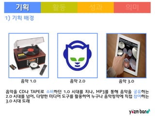 기획
1) 기획 배경

음악 1.0

음악 2.0

음악 3.0

음악을 CD나 TAPE로 소비하던 1.0 시대를 지나, MP3를 통해 음악을 공유하는
2.0 시대를 넘어, 다양한 미디어 도구를 활용하여 누구나 음악창작에 직접 참여하는
3.0 시대 도래

 