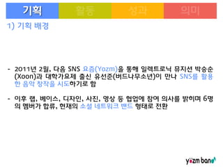 기획
1) 기획 배경

- 2011년 2월, 다음 SNS 요즘(Yozm)을 통해 일렉트로닉 뮤지션 박승순
(Xoon)과 대학가요제 출신 유선준(버드나무소년)이 만나 SNS를 활용
한 음악 창작을 시도하기로 함
- 이후 랩, 베이스, 디자인, 사진, 영상 등 협업에 참여 의사를 밝히며 6명
의 멤버가 합류, 현재의 소셜 네트워크 밴드 형태로 전환

 