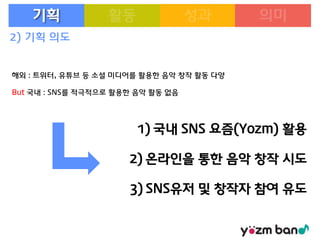 기획
2) 기획 의도

해외 : 트위터, 유튜브 등 소셜 미디어를 활용한 음악 창작 활동 다양
But 국내 : SNS를 적극적으로 활용한 음악 활동 없음

1) 국내 SNS 요즘(Yozm) 활용

2) 온라인을 통한 음악 창작 시도
3) SNS유저 및 창작자 참여 유도

 