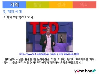 기획
3) 해외 사례
1. 제이 프랭크(Ze Frank)

http://www.ted.com/talks/ze_frank_s_web_playroom.html

인터넷과 소셜을 활용한 웹 놀이공간을 마련. 다양한 형태의 프로젝트를 기획.
특히, 사연을 받아 이를 DJ 및 뮤지션에게 제공하여 음악을 만들도록 함.

 
