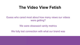 The Video View Fetish
Guess who cared most about how many views our videos
were getting?
We were obsessed vanity metrics
W...