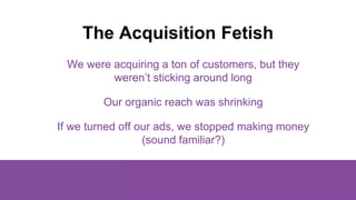 The Acquisition Fetish
We were acquiring a ton of customers, but they
weren’t sticking around long
Our organic reach was s...
