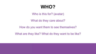 Who is this for? (avatar)
What do they care about?
How do you want them to see themselves?
What are they like? What do the...