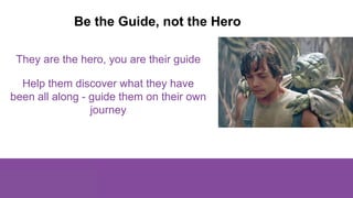 They are the hero, you are their guide
Help them discover what they have
been all along - guide them on their own
journey
...
