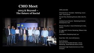 CMO Meet
2015 & Beyond –
The future of Social K Ramakrishnan -President - Marketing, Future
style - Future group
Avinash Pant, Marketing Director, Nike India Pvt.
Ltd.
Sandeep Aurora DIrector - Marketing & Market
Development, Intel
Bhaskar Choudhuri- Head of Marketing for India,
Lenovo
A L Jagannath- Director Marketing, VMware India
& SAARC
CMOs attended
Vipul Mathur, Marketing Head, Lee
Ranjit Nair- CEO , Germin8 Solutions
Karthi Marshan
Executive Vice President & Head – Group
Marketing , Kotak Mahindra Bank Limited
Alokedeep Singh-Head-eCommerce at Titan
Company
 