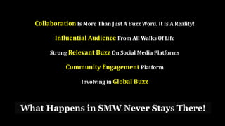 What Happens in SMW Never Stays There!
Collaboration Is More Than Just A Buzz Word. It Is A Reality!
Influential Audience From All Walks Of Life
Strong Relevant Buzz On Social Media Platforms
Community Engagement Platform
Involving in Global Buzz
 