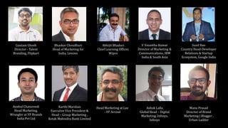 Anshul Chaturvedi
Head Marketing,
Wrangler at VF Brands
India Pvt Ltd
Bhaskar Choudhuri
Head of Marketing for
India, Lenovo
Karthi Marshan
Executive Vice President &
Head – Group Marketing ,
Kotak Mahindra Bank Limited
Abhijit Bhaduri
Chief Learning Officer,
Wipro
V Vasantha Kumar
Director of Marketing &
Communications, IBM
India & South Asia
Ashok Lalla
Global Head – Digital
Marketing, Infosys,
Infosys
Manu Prasad
Director of Brand
Marketing | Blogger ,
Urban Ladder
Sunil Rao
Country Head-Developer
Relations & Startup
Ecosystem, Google India
Head Marketing at Lee
- VF Arvind
Gautam Ghosh
Director - Talent
Branding, Flipkart
 