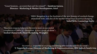 “Great Sessions… an event that can’t be missed!” – Sandeep Aurora,
Director - Marketing & Market Development, Intel
‘Heartiest congratulations to the entire team on successful
completion of SMW’15 – Bangalore. It was a great job done’ –
Anshul Chaturvedi, Head Marketing, Wrangler
‘SMW Bangalore is at the forefront of the new frontier of cerebral change,
attitudinal shift, and also of the market behaviours dynamics changing’ –
Suhel Seth, Counselage India
‘An event so impactful in creating and driving relevant discussions on social’ –
V. Vasantha Kumar, Director of Marketing & Communications, IBM India & South Asia
 
