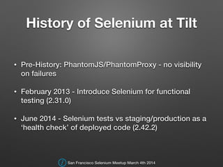 History of Selenium at Tilt
• Pre-History: PhantomJS/PhantomProxy - no visibility
on failures
• February 2013 - Introduce Selenium for functional
testing (2.31.0)
• June 2014 - Selenium tests vs staging/production as a
‘health check’ of deployed code (2.42.2)
San Francisco Selenium Meetup March 4th 2014
 
