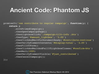 Ancient Code: Phantom JS
!
promiseIt('can contribute to regular campaign', function(p) {!
return p!
.withPrimedCampaign()!
.thenOpenCampaignPage()!
.thenLightboxClick('.campaign-tilt-info .btn')!
.thenType('#amount_lightbox', '2.00')!
.thenClickAndWaitForDocumentReady('#contribute-continue')!
.thenVerifyElementContents('#display-total', '2.05')!
.thenFillCCForm()!
.thenClickAndWaitAndFailIfLightboxCloses('#confirm-btn')!
.thenWait(1000)!
.thenVerifyElementVisible('#just_contributed')!
.thenCancelCampaign();!
});!
!
San Francisco Selenium Meetup March 4th 2014
 