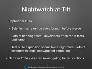 Nightwatch at Tilt
• September 2014
• Selenium suite run on every branch before merge
• Lots of ﬂapping tests - developers often rerun tests
until green
• Test suite expansion seems like a nightmare - lots of
selectors in tests, copy/pasted setup, etc
• October 2014 - We start investigating better solutions
San Francisco Selenium Meetup March 4th 2014
 