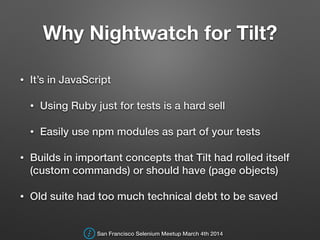 Why Nightwatch for Tilt?
• It’s in JavaScript
• Using Ruby just for tests is a hard sell
• Easily use npm modules as part of your tests
• Builds in important concepts that Tilt had rolled itself
(custom commands) or should have (page objects)
• Old suite had too much technical debt to be saved
San Francisco Selenium Meetup March 4th 2014
 