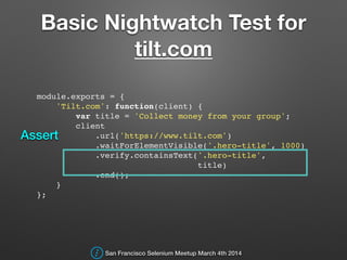 Basic Nightwatch Test for
tilt.com
module.exports = {!
'Tilt.com': function(client) {!
var title = 'Collect money from your group';!
client!
.url('https://www.tilt.com')!
.waitForElementVisible('.hero-title', 1000)!
.verify.containsText('.hero-title',!
title)!
.end();!
}!
};!
San Francisco Selenium Meetup March 4th 2014
Assert
 
