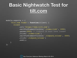 Basic Nightwatch Test for
tilt.com
module.exports = {!
'Tilt.com Video': function(client) {!
client!
.url('https://www.tilt.com')!
.waitForElementVisible(‘.video-link', 1000)!
.pause(3000) // vidyard JS must have loaded!
.click('.video-link')!
.waitForElementVisible('.vidyard_tclose', 3000)!
.click('.vidyard_tclose')!
.end();!
}!
};!
San Francisco Selenium Meetup March 4th 2014
 