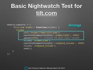 Basic Nightwatch Test for
tilt.com
module.exports = {!
'Tilt.com Video': function(client) {!
client!
.url('https://www.tilt.com')!
.waitForElementVisible(‘.video-link', 1000)!
.pause(3000) // vidyard JS must have loaded!
.click('.video-link')!
.waitForElementVisible('.vidyard_tclose', 3000)!
.click('.vidyard_tclose')!
.end();!
}!
};!
San Francisco Selenium Meetup March 4th 2014
Arrange
 