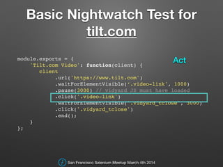 Basic Nightwatch Test for
tilt.com
module.exports = {!
'Tilt.com Video': function(client) {!
client!
.url('https://www.tilt.com')!
.waitForElementVisible(‘.video-link', 1000)!
.pause(3000) // vidyard JS must have loaded!
.click('.video-link')!
.waitForElementVisible('.vidyard_tclose', 3000)!
.click('.vidyard_tclose')!
.end();!
}!
};!
San Francisco Selenium Meetup March 4th 2014
Act
 