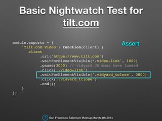 Basic Nightwatch Test for
tilt.com
module.exports = {!
'Tilt.com Video': function(client) {!
client!
.url('https://www.tilt.com')!
.waitForElementVisible(‘.video-link', 1000)!
.pause(3000) // vidyard JS must have loaded!
.click('.video-link')!
.waitForElementVisible('.vidyard_tclose', 3000)!
.click('.vidyard_tclose')!
.end();!
}!
};!
San Francisco Selenium Meetup March 4th 2014
Assert
 
