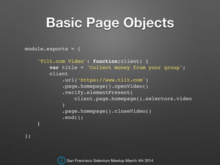Basic Page Objects
module.exports = {!
!
'Tilt.com Video': function(client) {!
var title = 'Collect money from your group';!
client!
.url(‘https://www.tilt.com')!
.page.homepage().openVideo()!
.verify.elementPresent(!
client.page.homepage().selectors.video!
)!
.page.homepage().closeVideo()!
.end();!
}!
!
};!
San Francisco Selenium Meetup March 4th 2014
 