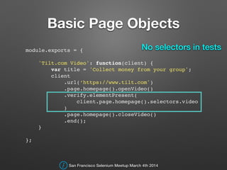 Basic Page Objects
module.exports = {!
!
'Tilt.com Video': function(client) {!
var title = 'Collect money from your group';!
client!
.url(‘https://www.tilt.com')!
.page.homepage().openVideo()!
.verify.elementPresent(!
client.page.homepage().selectors.video!
)!
.page.homepage().closeVideo()!
.end();!
}!
!
};!
San Francisco Selenium Meetup March 4th 2014
No selectors in tests
 