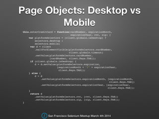 Page Objects: Desktop vs
Mobile
this.enterCreditCard = function(cardNumber, expirationMonth,!
expirationYear, cvc, zip) {!
var platformSelectors = (client.globals.isDesktop) ?!
selectors.desktop :!
selectors.mobile;!
var d = client!
.waitForElementVisible(platformSelectors.cardNumber,!
client.globals.timeout)!
.setValue(platformSelectors.cardNumber,!
[cardNumber, client.Keys.TAB]);!
if (client.globals.isDesktop) {!
d = d.setValue(platformSelectors.expiration,!
[expirationMonth + '/' + expirationYear,!
client.Keys.TAB]);!
} else {!
d = d!
.setValue(platformSelectors.expirationMonth, [expirationMonth,!
client.Keys.TAB])!
.setValue(platformSelectors.expirationYear, [expirationYear,!
client.Keys.TAB]);!
}!
return d!
.setValue(platformSelectors.cvc, [cvc, client.Keys.TAB])!
.setValue(platformSelectors.zip, [zip, client.Keys.TAB]);!
}!
San Francisco Selenium Meetup March 4th 2014
 